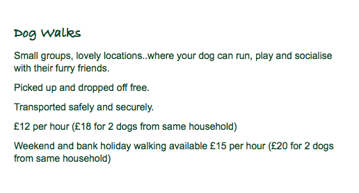 Dog Walks Small groups, lovely locations..where your dog can run, play and socialise with their furry friends. Picked up and dropped off free. Transported safely and securely. £12 per hour (£18 for 2 dogs from same household) Weekend and bank holiday walking available £15 per hour (£20 for 2 dogs from same household)