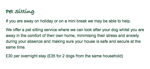 Pet Sitting If you are away on holiday or on a mini break we may be able to help. We offer a pet sitting service where we can look after your dog whilst you are away in the comfort of their own home, minimising their stress and anxiety during your absence and making sure your house is safe and secure at the same time. £30 per overnight stay (£35 for 2 dogs from the same household)